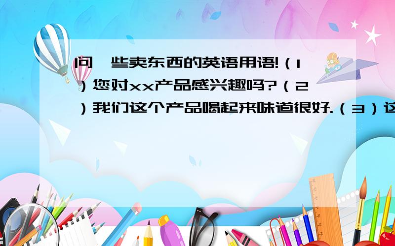 问一些卖东西的英语用语!（1）您对xx产品感兴趣吗?（2）我们这个产品喝起来味道很好.（3）这个啤酒非常有劲.（3）这个啤酒是这里最好的.（4）很多人都喜欢喝这个