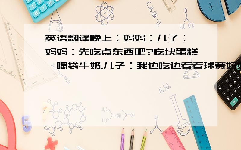 英语翻译晚上：妈妈：儿子：嗯妈妈：先吃点东西吧?吃块蛋糕,喝袋牛奶.儿子：我边吃边看看球赛妈妈：今天谁跟谁儿子：英格兰对德国妈妈：好了,吃完东西就不要看啦,明天看个结果就行