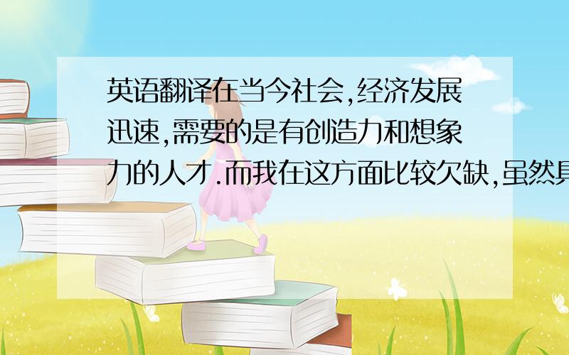 英语翻译在当今社会,经济发展迅速,需要的是有创造力和想象力的人才.而我在这方面比较欠缺,虽然具有想象力但是却缺乏创造力,所以我认为培养一个人的想象力和创造力是非常重要的,不仅