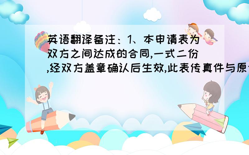 英语翻译备注：1、本申请表为双方之间达成的合同,一式二份,经双方盖章确认后生效,此表传真件与原件同样有效.2、如遇拒签、战争、罢工、政变、自然灾害等不可抗力因素给任何一方带来