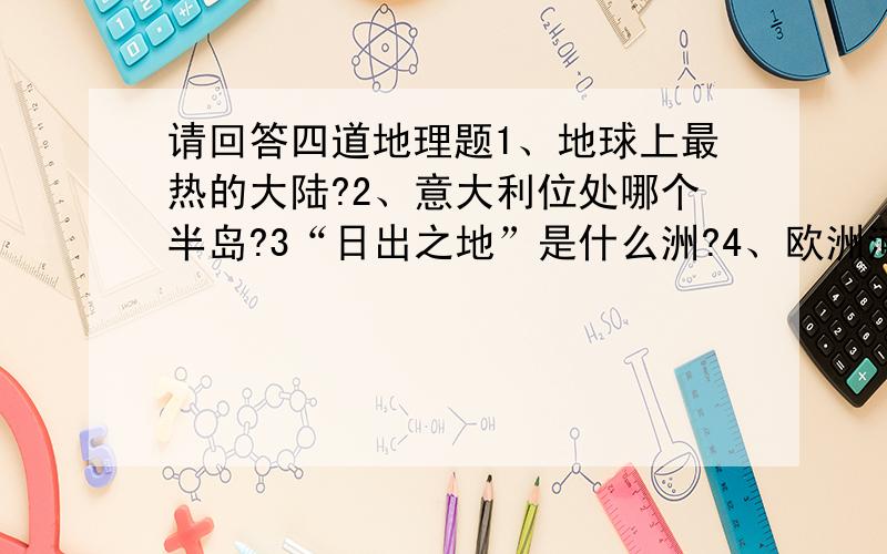 请回答四道地理题1、地球上最热的大陆?2、意大利位处哪个半岛?3“日出之地”是什么洲?4、欧洲河流中,流经国家最多是?