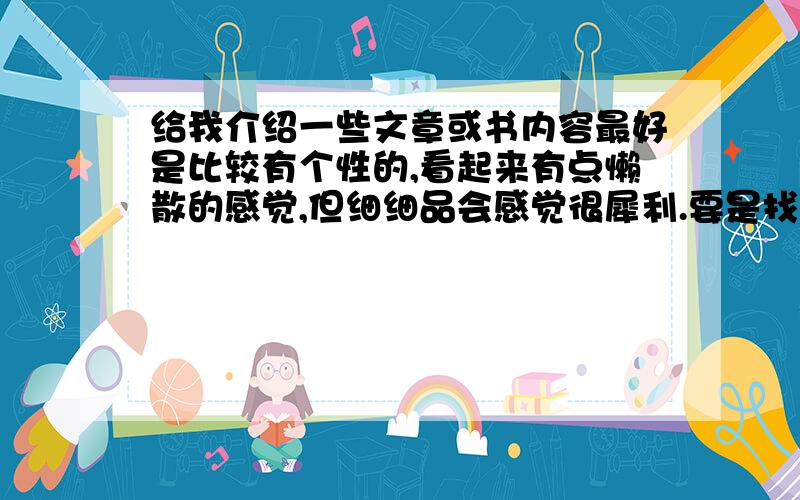 给我介绍一些文章或书内容最好是比较有个性的,看起来有点懒散的感觉,但细细品会感觉很犀利.要是找不到也不必太责全求备,比较喜欢余秋雨的文,还有vae,喜欢他的歌,但他的博文也很有个性