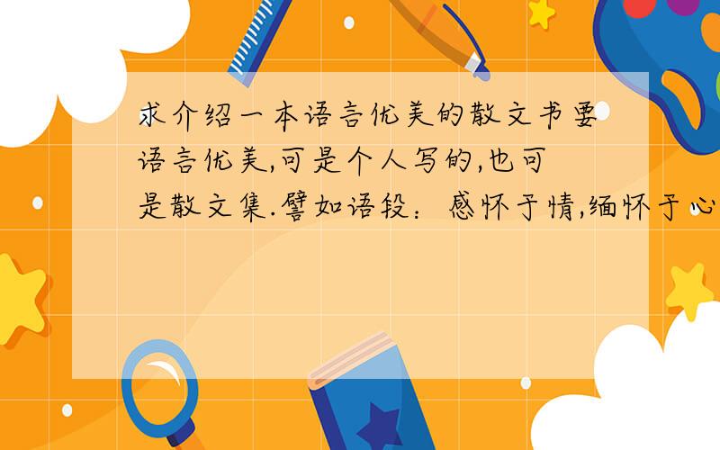 求介绍一本语言优美的散文书要语言优美,可是个人写的,也可是散文集.譬如语段：感怀于情,缅怀于心,睹物思人,风景依旧,物是人非.就让所有的是非恩怨成为过眼云烟,随着秋天的风与落叶飘