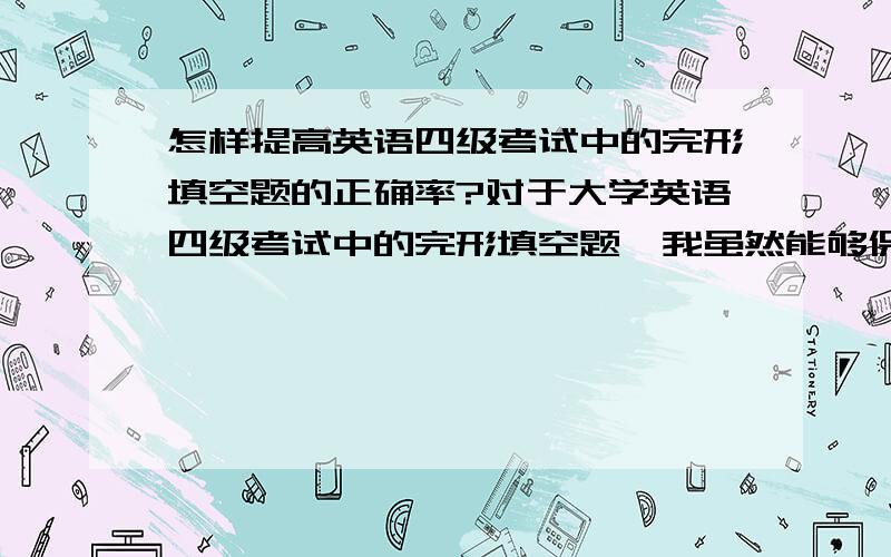 怎样提高英语四级考试中的完形填空题的正确率?对于大学英语四级考试中的完形填空题,我虽然能够保证按时完成,但正确率往往只有百分之五十左右.虽然我以前读中学的时候老师给我说过一