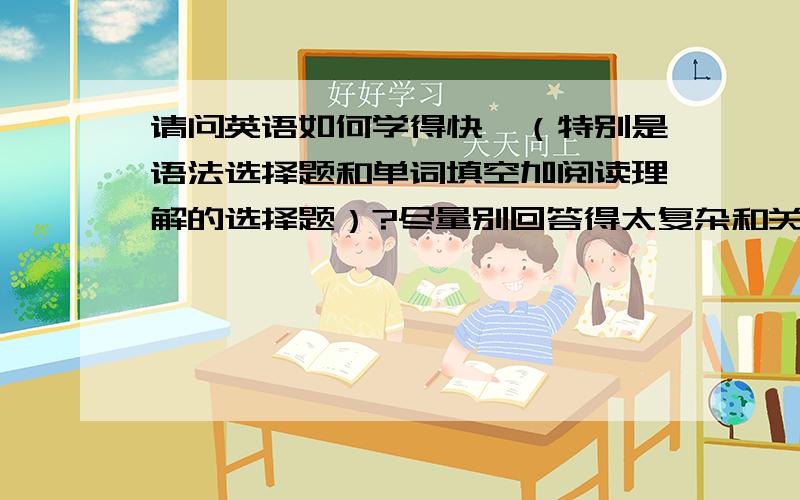 请问英语如何学得快吖（特别是语法选择题和单词填空加阅读理解的选择题）?尽量别回答得太复杂和关于死记硬背的内容… 要知道 WO最喜欢睡觉的…… 谢啦…