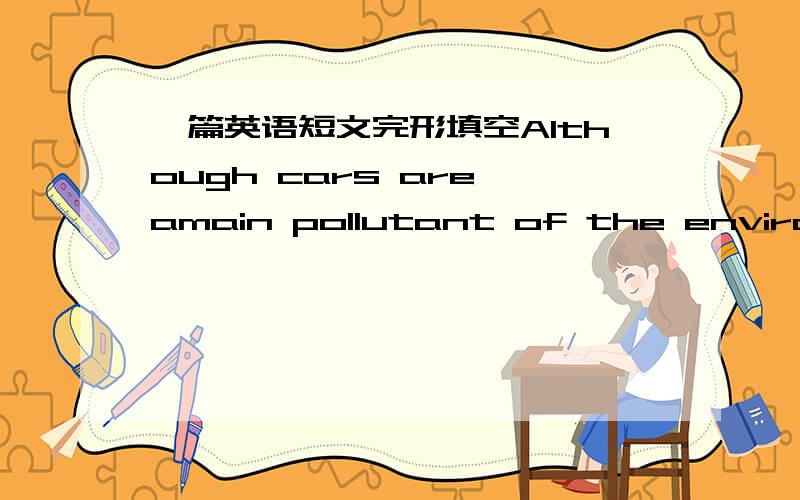 一篇英语短文完形填空Although cars are amain pollutant of the environment,it hasn't s_____ designers from making new cars and showing their ideas to the pubilc.M____ the cars of the future will not pullute the air as muchen.For the m____,we