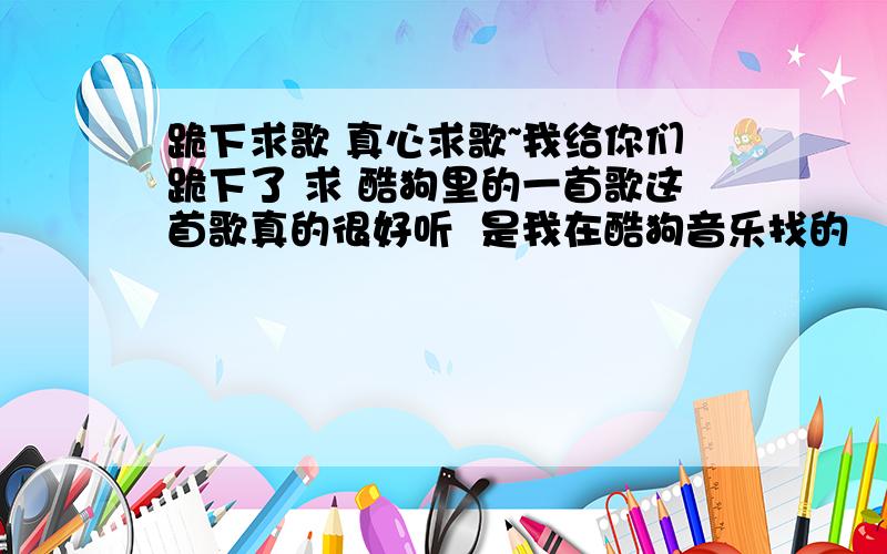 跪下求歌 真心求歌~我给你们跪下了 求 酷狗里的一首歌这首歌真的很好听  是我在酷狗音乐找的    求歌名到底叫什么