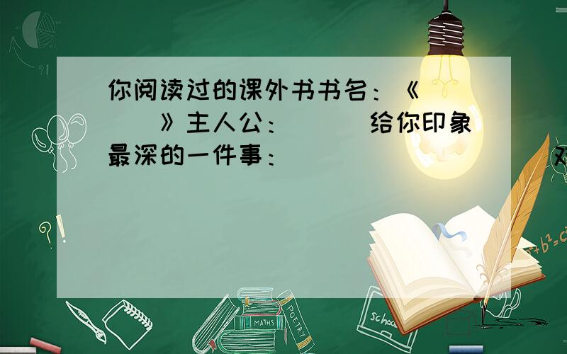 你阅读过的课外书书名：《＿＿＿＿》主人公：＿＿＿给你印象最深的一件事：＿＿＿＿＿＿＿＿＿＿对主人公的评价：＿＿＿＿＿＿＿＿＿最喜欢书中那个人物?为什么?＿＿＿＿＿＿＿＿