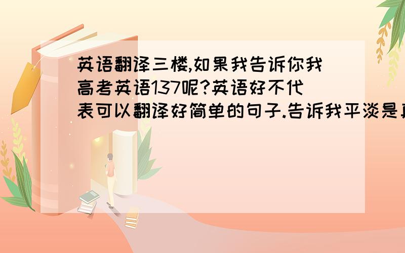 英语翻译三楼,如果我告诉你我高考英语137呢?英语好不代表可以翻译好简单的句子.告诉我平淡是真这很好不需这样