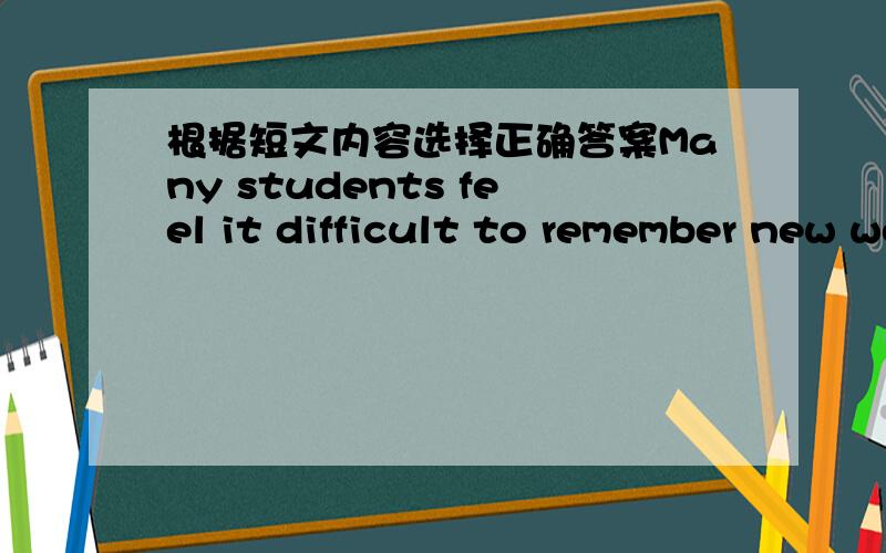 根据短文内容选择正确答案Many students feel it difficult to remember new words when they begin to study English.Now I will give you some advice.①Do not waste time in learing a list of English words.It is the hardest way to remember Engli