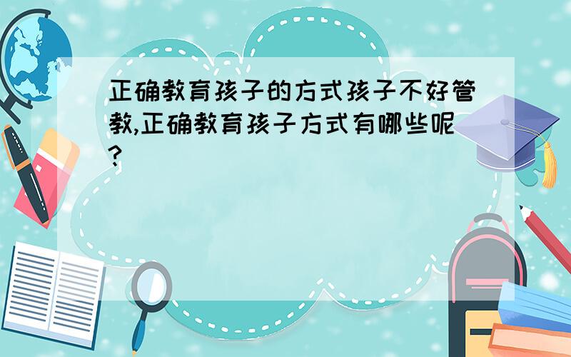 正确教育孩子的方式孩子不好管教,正确教育孩子方式有哪些呢?