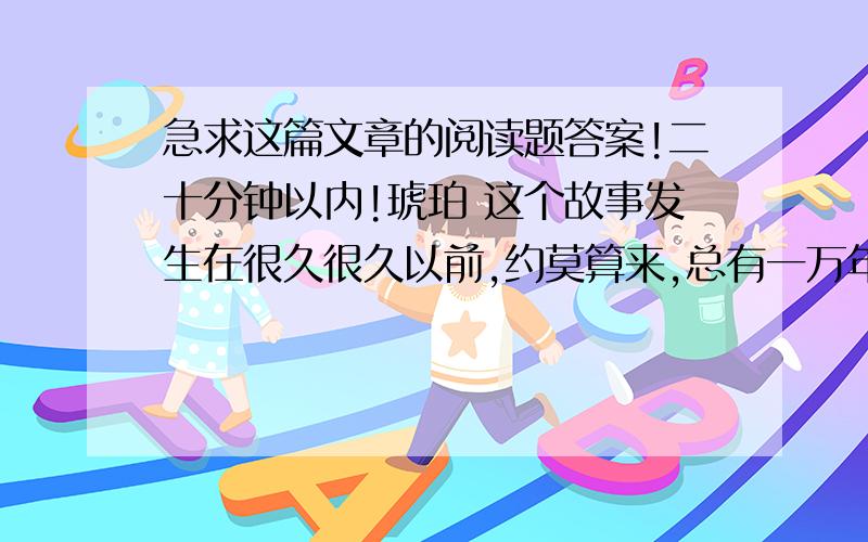 急求这篇文章的阅读题答案!二十分钟以内!琥珀 这个故事发生在很久很久以前,约莫算来,总有一万年了.一个夏天,太阳暖暖地照着,海在很远的地方翻腾怒吼,绿叶在树上飒飒地响.一个小苍蝇展