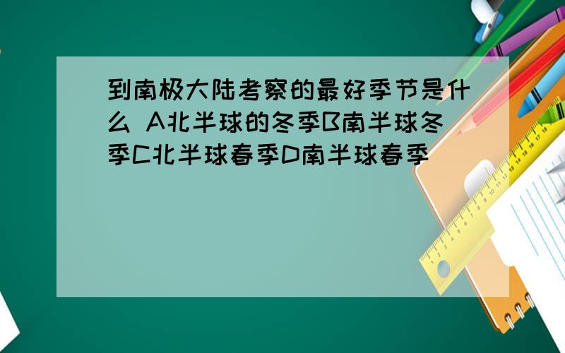 到南极大陆考察的最好季节是什么 A北半球的冬季B南半球冬季C北半球春季D南半球春季