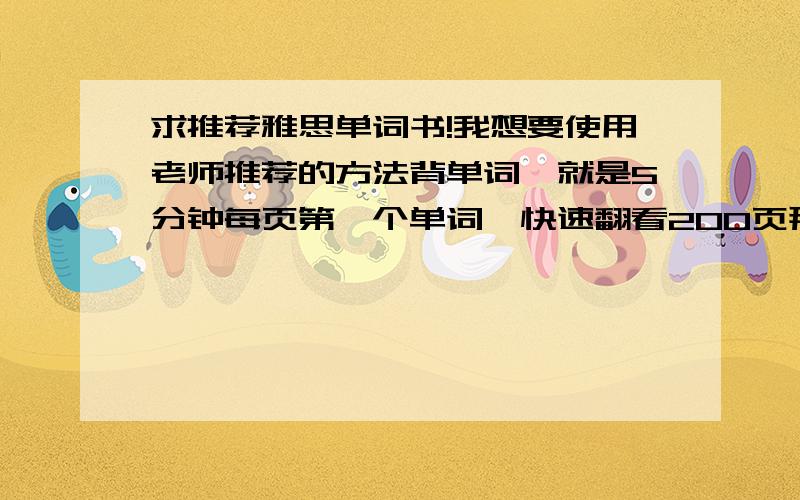 求推荐雅思单词书!我想要使用老师推荐的方法背单词,就是5分钟每页第一个单词,快速翻看200页那种,但是现在用的单词书对仗不工整,经常这一页有2个,另一页有6个,背起来很不方便,所以有没