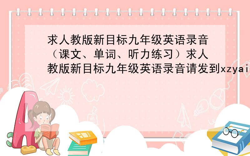 求人教版新目标九年级英语录音（课文、单词、听力练习）求人教版新目标九年级英语录音请发到xzyaini@163.com谢谢