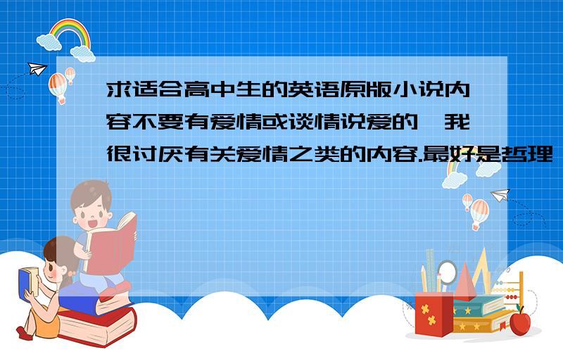 求适合高中生的英语原版小说内容不要有爱情或谈情说爱的,我很讨厌有关爱情之类的内容.最好是哲理,人生,友谊,亲情,社会,科技之类的内容.（不要书虫,中篇或长篇的小说.用来提高英语阅读