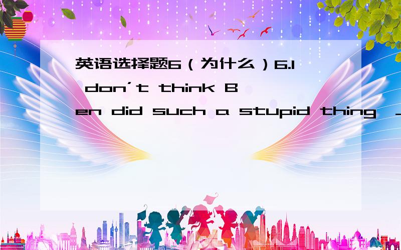 英语选择题6（为什么）6.I don’t think Ben did such a stupid thing,_______?A.do I B.did I C.did he D.does he7.She has studied in this school ______ she was seven years old.A.since B.if C.until D.after