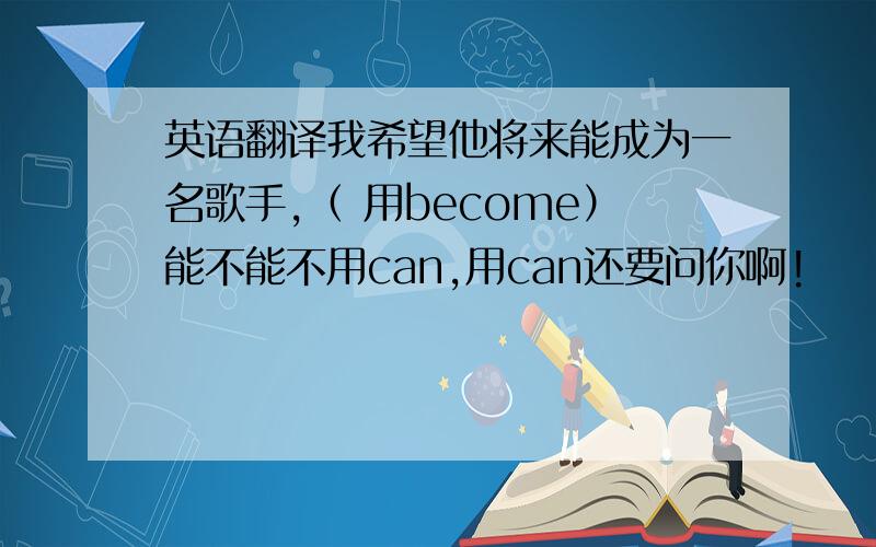 英语翻译我希望他将来能成为一名歌手,（ 用become）能不能不用can,用can还要问你啊!