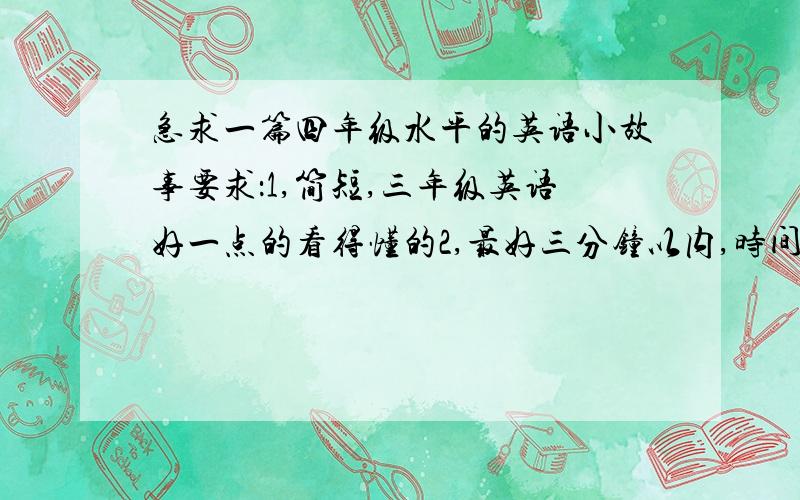 急求一篇四年级水平的英语小故事要求：1,简短,三年级英语好一点的看得懂的2,最好三分钟以内,时间不够了!3,本人现在记得600左右各单词4,10月19日就要比赛了5,好的话再补加10分