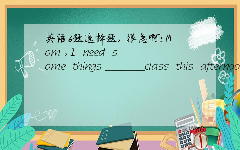 英语6题选择题, 很急啊!Mom ,I  need  some  things _______class  this  afternoon.A to       B for       C    in          D   atCan  you  ____me  some  money   to  school  for  me?A take     B bring    C give       D carryMy  notebook   is_____