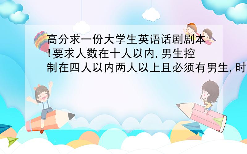 高分求一份大学生英语话剧剧本!要求人数在十人以内,男生控制在四人以内两人以上且必须有男生,时间20分钟左右.话剧内容最好为为幽默剧,服装等要出彩,人物具有个性和魅力.题材,内容不限