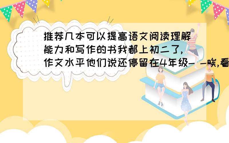 推荐几本可以提高语文阅读理解能力和写作的书我都上初二了,作文水平他们说还停留在4年级- -唉,看我们班那些同学作文满分的一堆堆,他们写的作文就是好啊,有时候问问他们,他们最多就是