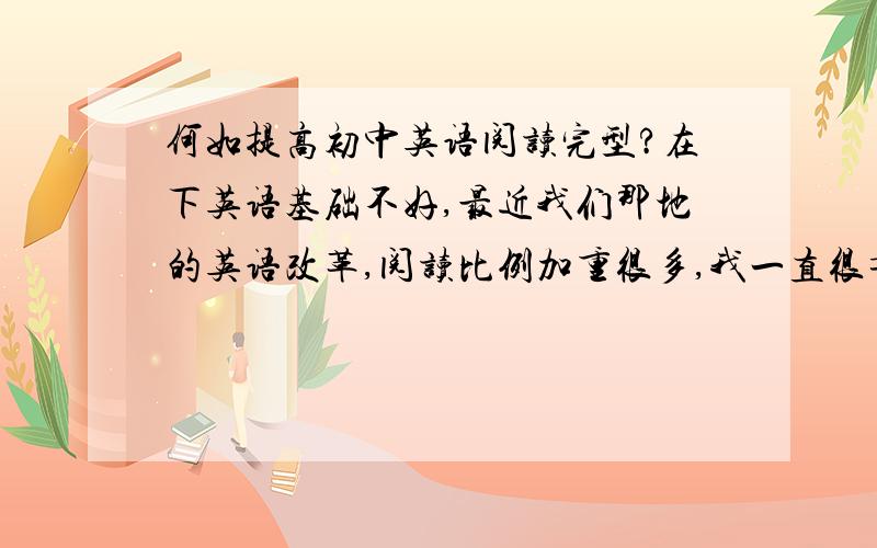 何如提高初中英语阅读完型?在下英语基础不好,最近我们那地的英语改革,阅读比例加重很多,我一直很苦恼如何提高英语的阅读完型?望大师们指点迷津!大家可以推荐一些好的练习册！