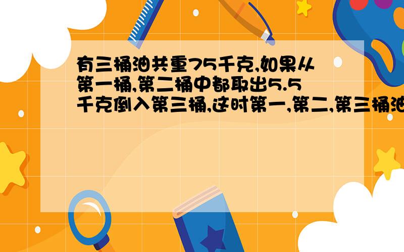 有三桶油共重75千克,如果从第一桶,第二桶中都取出5.5千克倒入第三桶,这时第一,第二,第三桶油的重量是1:2:3,求三桶油原来各重多少千克?