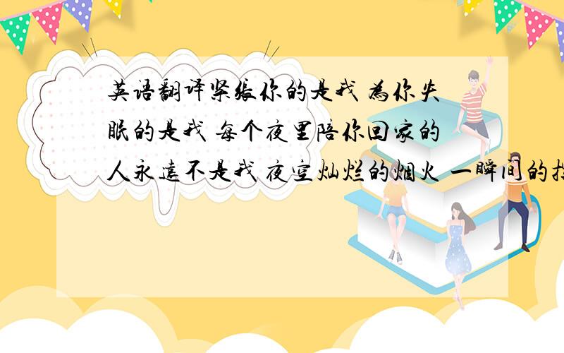 英语翻译紧张你的是我 为你失眠的是我 每个夜里陪你回家的人永远不是我 夜空灿烂的烟火 一瞬间的挥霍 最后伴着心中的落寞 慢慢的坠落 我们的距离有那么多 时空挑战着执著 你的幸福平