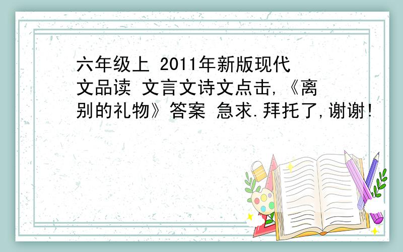 六年级上 2011年新版现代文品读 文言文诗文点击,《离别的礼物》答案 急求.拜托了,谢谢!