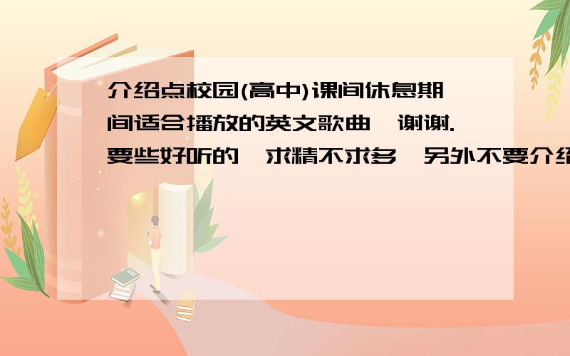 介绍点校园(高中)课间休息期间适合播放的英文歌曲,谢谢.要些好听的,求精不求多,另外不要介绍年代太久远的.