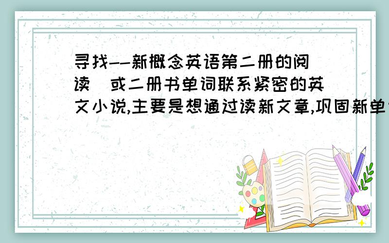 寻找--新概念英语第二册的阅读(或二册书单词联系紧密的英文小说,主要是想通过读新文章,巩固新单词谢谢（暂时只寻找新概念英语第一、二册相关的阅读理解或文章或小说）,