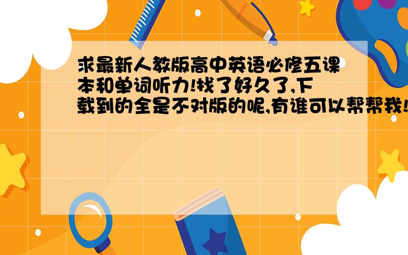 求最新人教版高中英语必修五课本和单词听力!找了好久了,下载到的全是不对版的呢,有谁可以帮帮我!?