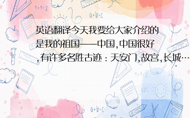 英语翻译今天我要给大家介绍的是我的祖国——中国,中国很好,有许多名胜古迹：天安门,故宫,长城…….中国在美国的西边,北京是中国的首都,我是中国人,所以我说汉语