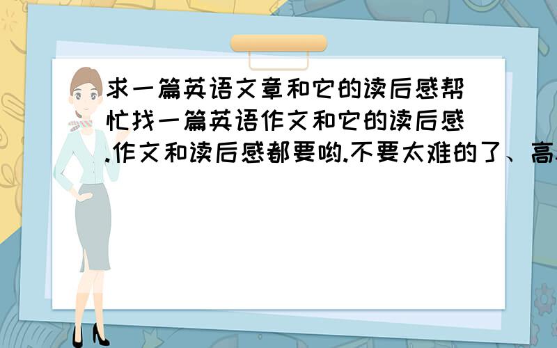 求一篇英语文章和它的读后感帮忙找一篇英语作文和它的读后感.作文和读后感都要哟.不要太难的了、高3左右的.因为是交作业.不要什么都很完美的.比如语法了.单词了.最好有中文翻译啊.本