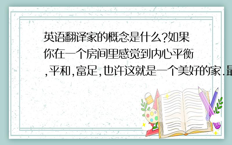 英语翻译家的概念是什么?如果你在一个房间里感觉到内心平衡,平和,富足,也许这就是一个美好的家.最害怕的是看上去什么都不缺的家,有些家什么都不缺,家里的女人或男人却总是那样慌乱,