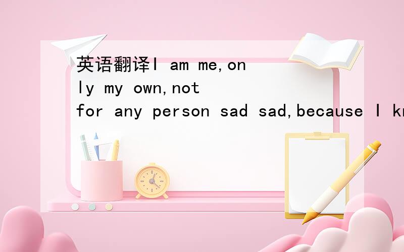 英语翻译I am me,only my own,not for any person sad sad,because I know how to cherish me.Don't make me sad,