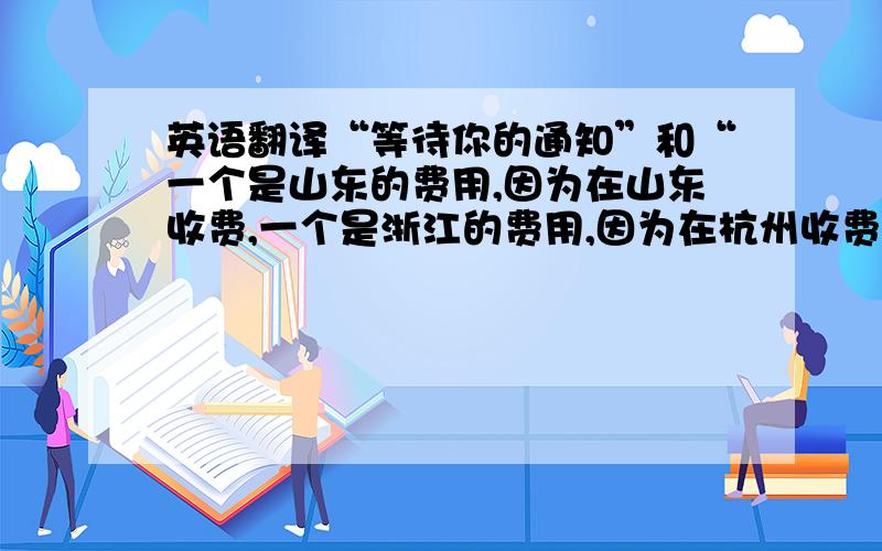 英语翻译“等待你的通知”和“一个是山东的费用,因为在山东收费,一个是浙江的费用,因为在杭州收费”这两句话英文怎么说啊,不好意思，后面句应该是“一个是山东的费用，因为在山东收