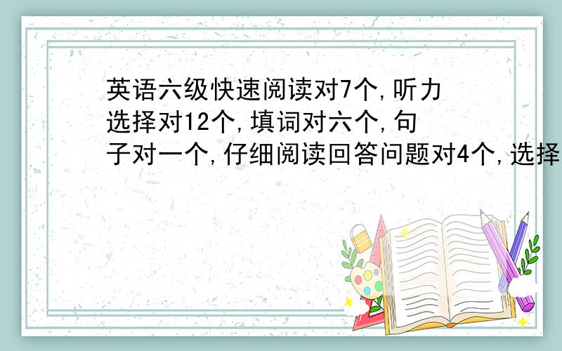 英语六级快速阅读对7个,听力选择对12个,填词对六个,句子对一个,仔细阅读回答问题对4个,选择对4个,是是不是肯定不能过了啊?错了，是听力对16，完型对八九个，这样还能过吗？