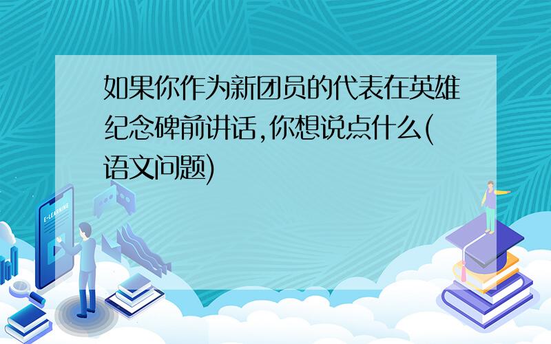 如果你作为新团员的代表在英雄纪念碑前讲话,你想说点什么(语文问题)