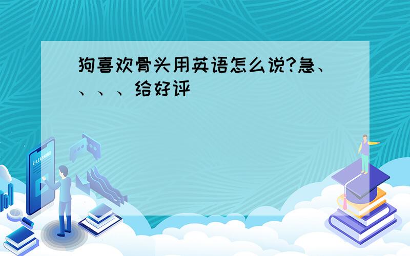 狗喜欢骨头用英语怎么说?急、、、、给好评