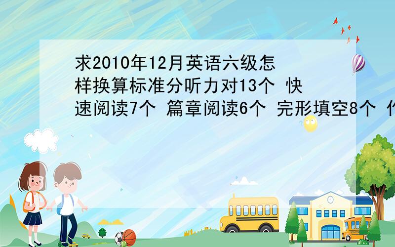 求2010年12月英语六级怎样换算标准分听力对13个 快速阅读7个 篇章阅读6个 完形填空8个 作文8分 其他题目没把握 换算成标准分是多少急啊 请大家帮个忙咯