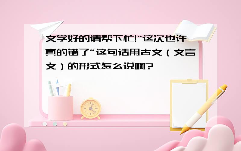 文学好的请帮下忙!“这次也许真的错了”这句话用古文（文言文）的形式怎么说啊?