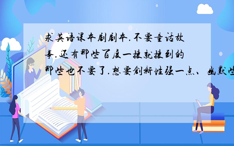 求英语课本剧剧本.不要童话故事.还有那些百度一搜就搜到的那些也不要了.想要创新性强一点、幽默些的.大概初中英语水平吧.适演人数不要少于5人.直接发剧本或者发网站都可以.