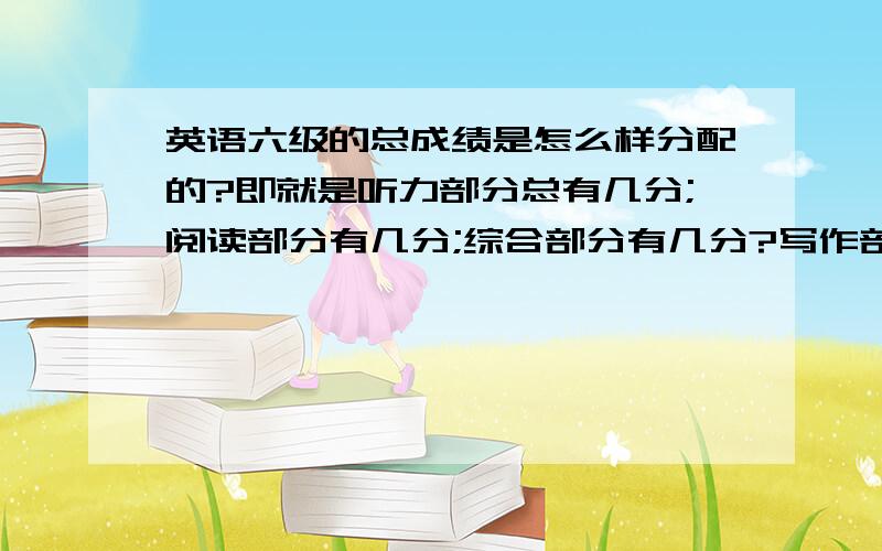 英语六级的总成绩是怎么样分配的?即就是听力部分总有几分;阅读部分有几分;综合部分有几分?写作部分有几分?