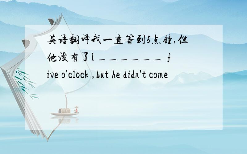 英语翻译我一直等到5点钟,但他没有了l ______ five o'clock ,but he didn't come