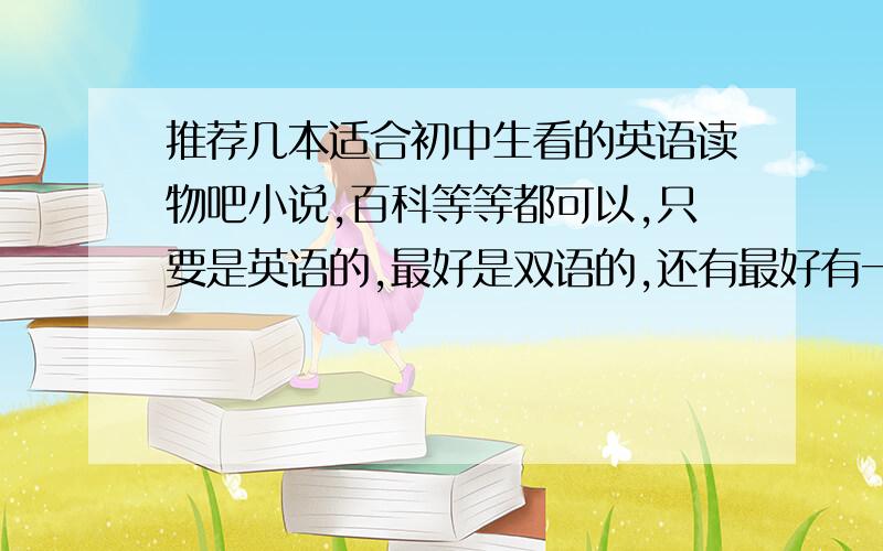 推荐几本适合初中生看的英语读物吧小说,百科等等都可以,只要是英语的,最好是双语的,还有最好有一些比较陌生的词的介绍.不要太过容易,也不要太过难的..推荐几本吧,.好的必定加分、