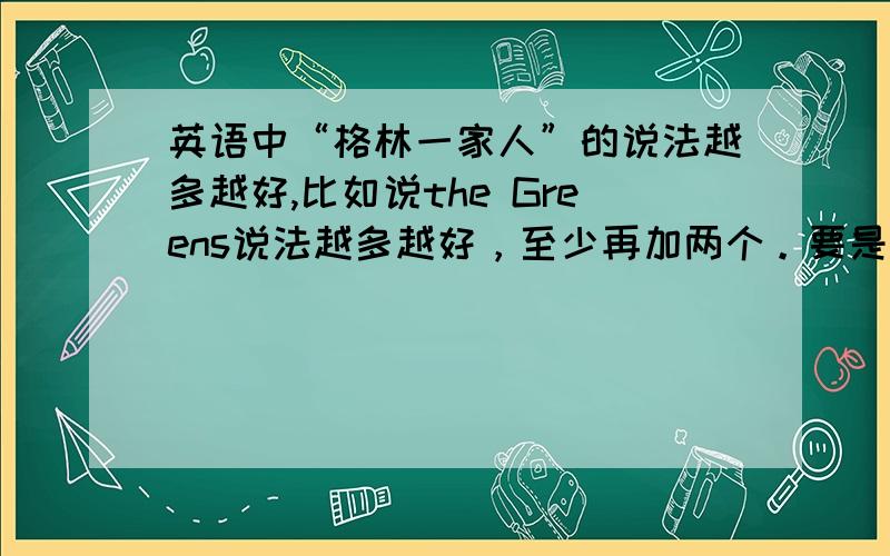 英语中“格林一家人”的说法越多越好,比如说the Greens说法越多越好，至少再加两个。要是自己都不会的话就别来捣乱了 貌似 the Green family也是一种吧？那么除了这两个还有吗？