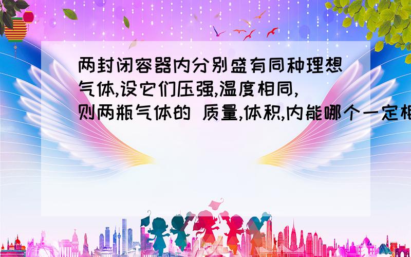 两封闭容器内分别盛有同种理想气体,设它们压强,温度相同,则两瓶气体的 质量,体积,内能哪个一定相同三选一,还有个是三个都不确切