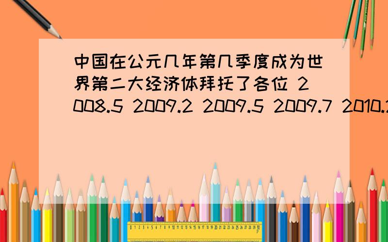 中国在公元几年第几季度成为世界第二大经济体拜托了各位 2008.5 2009.2 2009.5 2009.7 2010.2 2010.5